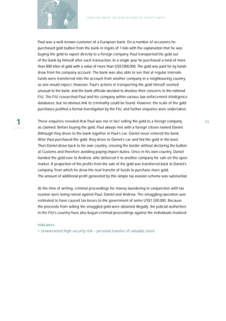 C O N C E A L ME N T W I T H I N B U S I N E S S S T R U C T UR E S




    Paul was a well-known customer of a European bank. On a number of occasions he
    purchased gold bullion from the bank in ingots of 1 kilo with the explanation that he was
    buying the gold to export directly to a foreign company. Paul transported the gold out
    of the bank by himself after each transaction. In a single year he purchased a total of more
    than 800 kilos of gold with a value of more than US$7,000,000. The gold was paid for by funds
    draw from his company account. The bank was also able to see that at regular intervals
    funds were transferred into the account from another company in a neighbouring country,
    as one would expect. However, Paul’s actions in transporting the gold himself seemed
    unusual to the bank, and the bank officials decided to disclose their concerns to the national
    FIU. The FIU researched Paul and his company within various law enforcement intelligence
    databases, but no obvious link to criminality could be found. However, the scale of the gold
    purchases justified a formal investigation by the FIU, and further enquiries were undertaken.


1   These enquiries revealed that Paul was not in fact selling the gold to a foreign company
    as claimed. Before buying the gold, Paul always met with a foreign citizen named Daniel.
                                                                                                        11

    Although they drove to the bank together in Paul’s car, Daniel never entered the bank.
    After Paul purchased the gold, they drove to Daniel’s car and hid the gold in the boot.
    Then Daniel drove back to his own country, crossing the border without declaring the bullion
    at Customs and therefore avoiding paying import duties. Once in his own country, Daniel
    handed the gold over to Andrew, who delivered it to another company for sale on the open
    market. A proportion of the profits from the sale of the gold was transferred back to Daniel’s
    company, from which he drew the next tranche of funds to purchase more gold.
    The amount of additional profit generated by this simple tax evasion scheme was substantial.


    At the time of writing, criminal proceedings for money laundering in conjunction with tax
    evasion were being raised against Paul, Daniel and Andrew. The smuggling operation was
    estimated to have caused tax losses to the government of some US$1,500,000. Because
    the proceeds from selling the smuggled gold were obtained illegally, the judicial authorities
    in the FIU’s country have also begun criminal proceedings against the individuals involved.


    Indicators:
    › Unwarranted high security risk - personal transfer of valuable asset
 