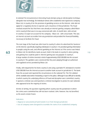 E X P LO I TAT IO N O F I N T E R N AT IO N A L J U R I S D I C T IO N A L I S S U E S




     A national FIU encountered an interesting fraud attempt using an old deception technique
     alongside new technology. An individual named John established and registered a company,
     Maze Ltd, in country A for the provision of gambling services on the Internet. John did not
     apply for a regulatory license to operate such a business in that jurisdiction. The fraud
     revolved around the fact that there was already an internet gaming company called Maize
     Ltd in country B that was in no way connected with John. A month later, John arrived
     in country C to open an account for his company - Maze Ltd - with a local bank. This was
     an internet-account accessible from any jurisdiction and provided the financial flexibility
     necessary to facilitate the fraud.


     The next stage of the fraud saw John travel to country D, where he advertised his ‘business’
     on the Internet, specifically targeting individuals in country E. He provided gaming information
     to people using the web, and offered gambling on the Internet as if the service was linked

63   to Maize Ltd. He identified a bank account, held in the bank in country D, where joining
     and gaming fees could be paid in. Internet gaming was very popular in country E.
                                                                                                                               110

     A large number of victims invested a total of approximately US$3,500,000 into the account
     in country D. The gamblers were convinced that they were playing through an authorised
     and regulated service provided by Maize Ltd.


     Finally, John departed for his home country G and using a portable PC attempted to transfer
     US$1,000,000 from the Internet account to another bank account in jurisdiction G. The bank
     froze the account and reported the circumstances to the national FIU. The FIU collated
     all the available data before forwarding a report to the police. Although it was difficult to identify
     in which country the underlying offences of fraud and deception were committed, country
     E opened a criminal case and launched a criminal investigation to protect its own nationals
     who appeared to be the majority of victims.


     At time of writing, the question regarding which country was the jurisdiction in which
     the crimes were committed has still not been resolved. John, however, has not benefited,
     as the assets remain frozen.


     Indicators:
     › Atypical or uneconomical fund transfer to or from foreign jurisdiction
     › Use of company name designed to resemble the name of an established company
 