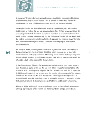 E X P LO I TAT IO N O F I N T E R N AT IO N A L J U R I S D I C T IO N A L I S S U E S




     A European FIU received an anonymous disclosure about Josie, which claimed that Josie
     was committing large-scale tax evasion. The FIU decided to undertake a preliminary
     investigation into Josie’s finances to determine whether the allegation was true.


     The FIU established that Josie had opened a bank account several years ago. She had
     told the bank at the time that she was a representative of an offshore company and that she
     was acting on its behalf. The FIU discovered that in addition to Josie’s claimed connection
     to this offshore company, at that time she had also controlled a company that had been trading
     but had not been registered with the authorities. It appeared that the cover story of the links
     with the offshore company had allowed Josie to obtain a company account without
     alerting suspicion.


     According to the FIU’s investigation, Josie had arranged contracts with various Eastern

64   European companies. These contracts stated that Josie’s company was to undertake
     construction work and supply equipment. When using Josie’s services, the foreign companies
                                                                                                                             111

     transferred their payments to the offshore company’s bank account, thus avoiding any record
     of taxable activity taking place within the jurisdiction.


     A significant number of Eastern European companies had credited Josie’s bank account
     over the years, as by not paying tax she had been able to reduce her costs and thus offer
     a cheaper service than legitimate suppliers. The FIU calculated that Josie had received over
     US$250,000, although Josie had already taken the majority of this money out of the account.
     Armed with the knowledge that Josie had operated a non-registered company, the FIU
     surmised that it would be interesting to look at her tax declarations. It came as no surprise
     that Josie had failed to declare any income and had never paid taxes on her earnings.


     At time of writing an in-depth investigation into the extent of the criminality was ongoing
     although a prosecution on tax evasion and money laundering charges seemed likely.
 