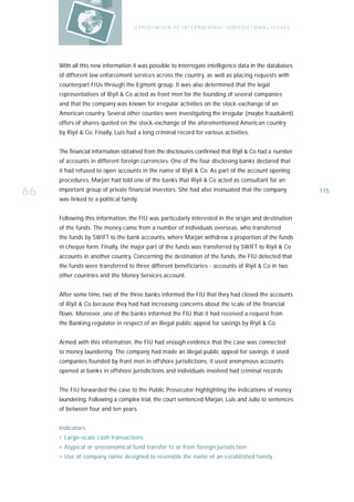 E X P LO I TAT IO N O F I N T E R N AT IO N A L J U R I S D I C T IO N A L I S S U E S




     With all this new information it was possible to interrogate intelligence data in the databases
     of different law enforcement services across the country, as well as placing requests with
     counterpart FIUs through the Egmont group. It was also determined that the legal
     representatives of Riyil & Co acted as front men for the founding of several companies
     and that the company was known for irregular activities on the stock-exchange of an
     American country. Several other counties were investigating the irregular (maybe fraudulent)
     offers of shares quoted on the stock-exchange of the aforementioned American country
     by Riyil & Co. Finally, Luis had a long criminal record for various activities.


     The financial information obtained from the disclosures confirmed that Riyil & Co had a number
     of accounts in different foreign currencies. One of the four disclosing banks declared that
     it had refused to open accounts in the name of Riyil & Co. As part of the account opening
     procedures, Marjan had told one of the banks that Riyil & Co acted as consultant for an

66   important group of private financial investors. She had also insinuated that the company
     was linked to a political family.
                                                                                                                             115



     Following this information, the FIU was particularly interested in the origin and destination
     of the funds. The money came from a number of individuals overseas, who transferred
     the funds by SWIFT to the bank accounts, where Marjan withdrew a proportion of the funds
     in cheque form. Finally, the major part of the funds was transferred by SWIFT to Riyil & Co
     accounts in another country. Concerning the destination of the funds, the FIU detected that
     the funds were transferred to three different beneficiaries - accounts of Riyil & Co in two
     other countries and the Money Services account.


     After some time, two of the three banks informed the FIU that they had closed the accounts
     of Riyil & Co because they had had increasing concerns about the scale of the financial
     flows. Moreover, one of the banks informed the FIU that it had received a request from
     the Banking regulator in respect of an illegal public appeal for savings by Riyil & Co.


     Armed with this information, the FIU had enough evidence that the case was connected
     to money laundering. The company had made an illegal public appeal for savings, it used
     companies founded by front men in offshore jurisdictions, it used anonymous accounts
     opened at banks in offshore jurisdictions and individuals involved had criminal records.


     The FIU forwarded the case to the Public Prosecutor highlighting the indications of money
     laundering. Following a complex trial, the court sentenced Marjan, Luis and Julio to sentences
     of between four and ten years.


     Indicators:
     › Large-scale cash transactions
     › Atypical or uneconomical fund transfer to or from foreign jurisdiction
     › Use of company name designed to resemble the name of an established family
 
