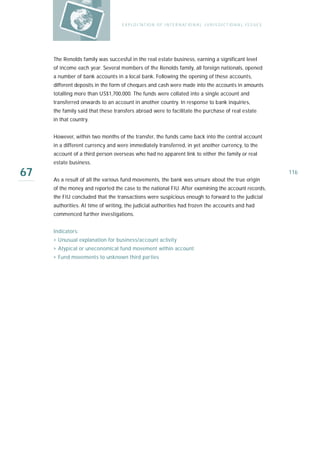 E X P LO I TAT IO N O F I N T E R N AT IO N A L J U R I S D I C T IO N A L I S S U E S




     The Renolds family was succesful in the real estate business, earning a significant level
     of income each year. Several members of the Renolds family, all foreign nationals, opened
     a number of bank accounts in a local bank. Following the opening of these accounts,
     different deposits in the form of cheques and cash were made into the accounts in amounts
     totalling more than US$1,700,000. The funds were collated into a single account and
     transferred onwards to an account in another country. In response to bank inquiries,
     the family said that these transfers abroad were to facilitate the purchase of real estate
     in that country.


     However, within two months of the transfer, the funds came back into the central account
     in a different currency and were immediately transferred, in yet another currency, to the
     account of a third person overseas who had no apparent link to either the family or real
     estate business.

67   As a result of all the various fund movements, the bank was unsure about the true origin
                                                                                                                            116

     of the money and reported the case to the national FIU. After examining the account records,
     the FIU concluded that the transactions were suspicious enough to forward to the judicial
     authorities. At time of writing, the judicial authorities had frozen the accounts and had
     commenced further investigations.


     Indicators:
     › Unusual explanation for business/account activity
     › Atypical or uneconomical fund movement within account
     › Fund movements to unknown third parties
 
