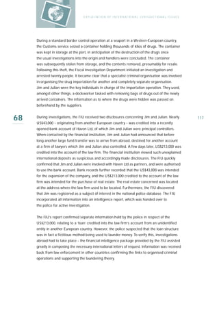 E X P LO I TAT IO N O F I N T E R N AT IO N A L J U R I S D I C T IO N A L I S S U E S




     During a standard border control operation at a seaport in a Western-European country,
     the Customs service seized a container holding thousands of kilos of drugs. The container
     was kept in storage at the port, in anticipation of the destruction of the drugs once
     the usual investigations into the origin and handlers were concluded. The container
     was subsequently stolen from storage, and the contents removed, presumably for resale.
     Following this theft, the Fiscal Investigation Department initiated an investigation and
     arrested twenty people. It became clear that a specialist criminal organisation was involved
     in organising the drug importation for another and completely separate organisation.
     Jim and Julian were the key individuals in charge of the importation operation. They used,
     amongst other things, a dockworker tasked with removing bags of drugs out of the newly
     arrived containers. The information as to where the drugs were hidden was passed on
     beforehand by the suppliers.


68   During investigations, the FIU received two disclosures concerning Jim and Julian. Nearly
     US$43,000 - originating from another European country - was credited into a recently
                                                                                                                             117

     opened bank account of Haven Ltd, of which Jim and Julian were principal controllers.
     When contacted by the financial institution, Jim and Julian had announced that before
     long another large fund transfer was to arrive from abroad, destined for another account
     at a firm of lawyers which Jim and Julian also controlled. A few days later, US$213,000 was
     credited into the account of the law firm. The financial institution viewed such unexplained
     international deposits as suspicious and accordingly made disclosures. The FIU quickly
     confirmed that Jim and Julian were involved with Haven Ltd as partners, and were authorised
     to use the bank account. Bank records further recorded that the US$43,000 was intended
     for the expansion of the company, and the US$213,000 credited to the account of the law
     firm was intended for the purchase of real estate. The real estate concerned was located
     at the address where the law firm used to be located. Furthermore, the FIU discovered
     that Jim was registered as a subject of interest in the national police database. The FIU
     incorporated all information into an intelligence report, which was handed over to
     the police for active investigation.


     The FIU’s report confirmed separate information held by the police in respect of the
     US$213,000, relating to a ‘loan’ credited into the law firm’s account from an unidentified
     entity in another European country. However, the police suspected that the loan structure
     was in fact a fictitious method being used to launder money. To verify this, investigations
     abroad had to take place - the financial intelligence package provided by the FIU assisted
     greatly in composing the necessary international letters of request. Information was received
     back from law enforcement in other countries confirming the links to organised criminal
     operations and supporting the laundering theory.
 