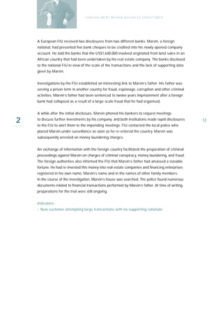 C O N C E A L ME N T W I T H I N B U S I N E S S S T R U C T UR E S




    A European FIU received two disclosures from two different banks. Marvin, a foreign
    national, had presented five bank cheques to be credited into his newly opened company
    account. He told the banks that the US$1,600,000 involved originated from land sales in an
    African country that had been undertaken by his real estate company. The banks disclosed
    to the national FIU in view of the scale of the transactions and the lack of supporting data
    given by Marvin.


    Investigations by the FIU established an interesting link to Marvin’s father. His father was
    serving a prison term in another country for fraud, espionage, corruption and other criminal
    activities. Marvin’s father had been sentenced to twelve years imprisonment after a foreign
    bank had collapsed as a result of a large-scale fraud that he had organised.


    A while after the initial disclosure, Marvin phoned his bankers to request meetings

2   to discuss further investments by his company, and both institutions made rapid disclosures
    to the FIU to alert them to the impending meetings. FIU contacted the local police who
                                                                                                         12

    placed Marvin under surveillance as soon as he re-entered the country. Marvin was
    subsequently arrested on money laundering charges.


    An exchange of information with the foreign country facilitated the preparation of criminal
    proceedings against Marvin on charges of criminal conspiracy, money laundering, and fraud.
    The foreign authorities also informed the FIU that Marvin’s father had amassed a sizeable
    fortune. He had re-invested this money into real-estate companies and financing enterprises
    registered in his own name, Marvin’s name and in the names of other family members.
    In the course of the investigation, Marvin’s house was searched. The police found numerous
    documents related to financial transactions performed by Marvin’s father. At time of writing,
    preparations for the trial were still ongoing.


    Indicators:
    › New customer attempting large transactions with no supporting rationale
 