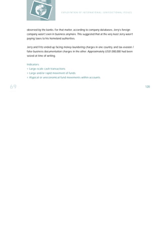 E X P LO I TAT IO N O F I N T E R N AT IO N A L J U R I S D I C T IO N A L I S S U E S




     observed by the banks. For that matter, according to company databases, Jerry’s foreign
     company wasn’t even in business anymore. This suggested that at the very least Jerry wasn’t
     paying taxes to his homeland authorities.


     Jerry and Fritz ended up facing money-laundering charges in one country, and tax-evasion /
     false business documentation charges in the other. Approximately US$1,000,000 had been
     seized at time of writing.


     I n d i ca t o r s :
     › Large-scale cash transactions
     › Large and/or rapid movement of funds
     › Atypical or uneconomical fund movements within accounts


69                                                                                                                         120
 
