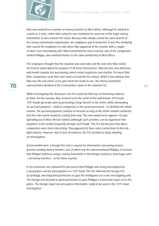 E X P LO I TAT IO N O F I N T E R N AT IO N A L J U R I S D I C T IO N A L I S S U E S




     Max was involved in a number of money transfers to West Africa. Although he worked in
     a bank as a clerk, rather than using his own institution he used one of the major money-
     transmitters to wire transfer the funds. Because Max always visited the same branch of
     the money transmission organisation, the employees got to know him. It was this familiarity
     that caused the employees to note when Max appeared at the counter with a couple
     of other men. Immediately after Max transmitted his latest tranche, one of the companions
     named Philippe, also remitted monies to the same beneficiary in West Africa.


     The employees thought that the situation was a bit odd, and the next time Max visited
     the branch asked about the purpose of all these transactions. Max became very defensive
     and hostile towards the questioning, which raised suspicions even further. On top of that,
     Max’ companions used their own names to transfer the money, whilst it was obvious that
     Max was the real owner as he gave them the funds to use. The money transmitter

70   representative decided to file a transaction report to the national FIU.                                               121

     While investigating this disclosure, the FIU could not find any incriminating evidence
     on Max. On the contrary, Max seemed to be the victim of the well known ‘419-fraud’.
     ‘419’ frauds generally work by promising a large benefit to the victim, whilst demanding
     an up-front payment - small in comparison to the promised reward - to facilitate the whole
     scheme. The up-front payments continue to increase as long as the victim remains convinced
     that the end reward would be coming their way. The end reward never appears. Groups
     operating out of West African nations (although such activities can be organised from
     anywhere in the world) frequently attempt such frauds. The FIU did discover that Max’s
     companions were more interesting. They appeared to have some connections to the red-
     light industry. However, due to lack of evidence, the FIU decided to delay initiating
     an investigation.


     A few months later, a foreign FIU sent a request for information concerning several
     persons sending money transfers, one of which was the aforementioned Philippe. It seemed
     that Philippe had been using a money-transmitter in the foreign country to send huge sums
     - via money transfers - to his home country.


     In the meantime, the national FIU discovered that Philippe was being investigated by
     a local police-unit for participation in a ‘419’ fraud. The FIU informed the foreign FIU
     accordingly, and requested permission to pass the intelligence on to the investigating unit.
     The foreign unit decided to grant permission to pass Philippe’s transaction report on to the
     police. The foreign report became police information, ready to be used in the ‘419’-fraud
     investigation.
 