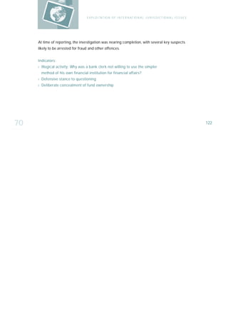 E X P LO I TAT IO N O F I N T E R N AT IO N A L J U R I S D I C T IO N A L I S S U E S




     At time of reporting, the investigation was nearing completion, with several key suspects
     likely to be arrested for fraud and other offences.


     I n d i ca t o r s :
     › Illogical activity: Why was a bank clerk not willing to use the simpler
        method of his own financial institution for financial affairs?
     › Defensive stance to questioning
     › Deliberate concealment of fund ownership




70                                                                                                                           122
 