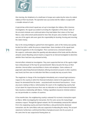 E X P LO I TAT IO N O F I N T E R N AT IO N A L J U R I S D I C T IO N A L I S S U E S




     One morning, the inhabitants of a small town in Europe were woken by the noise of a violent
     robbery of their local bank. The operation was successful and the robbers escaped with
     a sizeable amount of cash.


     A special law-enforcement squad was set up to investigate the robbery. After intensive
     investigations, the squad succeeded in arresting the ringleaders of the attack. Some of
     the arrested criminals even confessed where they had hidden their shares of the haul.
     Marco, a law-enforcement professional for more than 20 years and a member of the squad,
     was one of the agents who were given the responsibility for locating, freezing and returning
     the stolen money.


     Due to the strong intelligence gained from interrogations, some of the money was quickly
     located, but after a while the process slowed down. Some members of the squad-team

71   noticed irregularities in the investigation. There seemed to be a mismatch between
     the suspects’ confessions about the quantity and whereabouts of the funds and the effective
                                                                                                                            123

     amounts seized. Mounting concern lead to a request for an internal investigation to determine
     whether there had been any untoward activity.


     Internal affairs initiated an investigation. They soon suspected that one of the agents might
     have embezzled part of the haul for personal benefit. Marco became the focus of their
     attention. Internal affairs searched Marco’s home and workplace. Some evidence of
     paperwork advertising financial institutions offering investment accounts in other countries
     was found, but there was no indication that Marco actually had any accounts there.


     The magistrate in charge of the investigation immediately sent a mutual legal assistance
     request to the country in which the financial institutions named in the paperwork were
     based. He demanded that the banks - associated with investment fund business - freeze
     any assets relating to Marco. Unfortunately, the courts in the neighbouring country had
     to turn down his request because there was no indication as to which financial institution
     had a business relationship with Marco. ‘Fishing’ expeditions based on minimal evidence
     are not permissible in a number of countries.


     A few months later, the neighbouring country’s national FIU received a transaction report
     on Marco. While investigating the transaction, the FIU came across the mutual legal
     assistance request. Through the Egmont network, the FIU immediately contacted the national
     FIU in the originating country and learnt that Marco, who performed the disclosed
     transaction, was the same Marco who was suspected of embezzling the money. The account
     statements furthermore confirmed that Marco had placed assets into his accounts at
     the same time he was suspected of having done so.
 