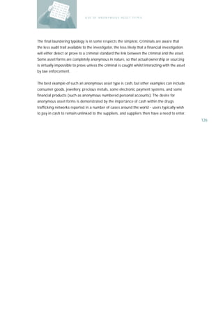 U S E O F A N O N Y M O U S A S S E T T Y PE S




The final laundering typology is in some respects the simplest. Criminals are aware that
the less audit trail available to the investigator, the less likely that a financial investigation
will either detect or prove to a criminal standard the link between the criminal and the asset.
Some asset forms are completely anonymous in nature, so that actual ownership or sourcing
is virtually impossible to prove unless the criminal is caught whilst interacting with the asset
by law enforcement.


The best example of such an anonymous asset type is cash, but other examples can include
consumer goods, jewellery, precious metals, some electronic payment systems, and some
financial products (such as anonymous numbered personal accounts). The desire for
anonymous asset forms is demonstrated by the importance of cash within the drugs
trafficking networks reported in a number of cases around the world - users typically wish
to pay in cash to remain unlinked to the suppliers, and suppliers then have a need to enter.
                                                                                                     126
 