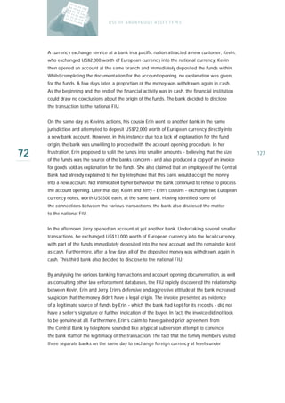 U S E O F A N O N Y M O U S A S S E T T Y PE S




     A currency exchange service at a bank in a pacific nation attracted a new customer, Kevin,
     who exchanged US$2,000 worth of European currency into the national currency. Kevin
     then opened an account at the same branch and immediately deposited the funds within.
     Whilst completing the documentation for the account opening, no explanation was given
     for the funds. A few days later, a proportion of the money was withdrawn, again in cash.
     As the beginning and the end of the financial activity was in cash, the financial institution
     could draw no conclusions about the origin of the funds. The bank decided to disclose
     the transaction to the national FIU.


     On the same day as Kevin’s actions, his cousin Erin went to another bank in the same
     jurisdiction and attempted to deposit US$72,000 worth of European currency directly into
     a new bank account. However, in this instance due to a lack of explanation for the fund
     origin, the bank was unwilling to proceed with the account opening procedure. In her

72   frustration, Erin proposed to split the funds into smaller amounts - believing that the size
     of the funds was the source of the banks concern - and also produced a copy of an invoice
                                                                                                       127

     for goods sold as explanation for the funds. She also claimed that an employee of the Central
     Bank had already explained to her by telephone that this bank would accept the money
     into a new account. Not intimidated by her behaviour the bank continued to refuse to process
     the account opening. Later that day, Kevin and Jerry - Erin’s cousins - exchange two European
     currency notes, worth US$500 each, at the same bank. Having identified some of
     the connections between the various transactions, the bank also disclosed the matter
     to the national FIU.


     In the afternoon Jerry opened an account at yet another bank. Undertaking several smaller
     transactions, he exchanged US$13,000 worth of European currency into the local currency,
     with part of the funds immediately deposited into the new account and the remainder kept
     as cash. Furthermore, after a few days all of the deposited money was withdrawn, again in
     cash. This third bank also decided to disclose to the national FIU.


     By analysing the various banking transactions and account opening documentation, as well
     as consulting other law enforcement databases, the FIU rapidly discovered the relationship
     between Kevin, Erin and Jerry. Erin’s defensive and aggressive attitude at the bank increased
     suspicion that the money didn’t have a legal origin. The invoice presented as evidence
     of a legitimate source of funds by Erin - which the bank had kept for its records - did not
     have a seller’s signature or further indication of the buyer. In fact, the invoice did not look
     to be genuine at all. Furthermore, Erin’s claim to have gained prior agreement from
     the Central Bank by telephone sounded like a typical subversion attempt to convince
     the bank staff of the legitimacy of the transaction. The fact that the family members visited
     three separate banks on the same day to exchange foreign currency at levels under
 