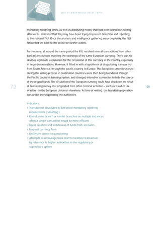 U S E O F A N O N Y M O U S A S S E T T Y PE S




     mandatory reporting limits, as well as depositing money that had been withdrawn shortly
     afterwards, indicated that they may have been trying to prevent detection and reporting
     to the national FIU. Once the analysis and intelligence gathering was completely, the FIU
     forwarded the case to the police for further action.


     Furthermore, at around the same period the FIU received several transactions from other
     banking institutions involving the exchange of the same European currency. There was no
     obvious legitimate explanation for the circulation of this currency in the country, especially
     in large denominations. However, it fitted in with a hypothesis of drugs being transported
     from South America, through the pacific country, to Europe. The European currencies raised
     during the selling process in destination countries were then being laundered through
     the Pacific country’s banking system, and changed into other currencies to hide the source
     of the original funds. The circulation of the European currency could have also been the result

72   of laundering money that originated from other criminal activities - such as fraud or tax
     evasion - in the European Union or elsewhere. At time of writing, the laundering operation
                                                                                                       128

     was under investigation by the authorities.


     I n d i ca t o r s :
     › Transactions structured to fall below mandatory reporting
        requirements (‘smurfing’)
     › Use of same branch or similar branches on multiple instances
        when a single transaction would be more efficient
     › Rapid creation and withdrawal of funds from accounts
     › Unusual currency form
     › Defensive stance to questioning
     › Attempts to encourage bank staff to facilitate transaction
        by reference to higher authorities in the regulatory or
        supervisory system
 