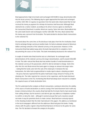 U S E O F A N O N Y M O U S A S S E T T Y PE S




     Brad approached a high street bank and exchanged US$10,000 in large denomination bills
     into the local currency. The following day he again approached the bank and exchanged
     a further US$1,700. In response to questions from the bank teller, Brad stated that he had
     received the money as payment for shrimps his business had harvested. Although Brad
     claimed to be a native resident, according to his driver’s licence (given as identity for
     the transaction) Brad lived in another American country. Some time later, Brad walked into
     the same bank branch and exchanged a further US$1,000. This time, Brad claimed that
     the money was a present from his brother. The bank decided to disclose Brad’s transactions
     to the national FIU.


     At around about the same time as the disclosure took place from the first institution, Brad
     tried to exchange foreign currency at another bank. He had an unknown amount of American
     dollars and large amounts of the national currency in his possession. However, in this

73   transaction Brad had walked away when the bank had asked him to complete a form
     documenting the source of the funds. This bank immediately disclosed to the national FIU.
                                                                                                     129



     A couple of months later Brad tried his luck at a third bank. He exchanged small
     denominations of the national currency into larger denominations, worth around US$2,000
     in total. The teller noticed that Brad also had another bundle of small denominations in
     the national currency in his possession, which he did not attempt to change. Some time
     after this first visit Brad entered the bank again to change an amount into larger notes
     - stating that the funds came form the sale of his motorcycle. In between the two
     transactions, the teller had recognised Brad in media reports about a shooting accident
     - the press had also reported that the police had found a large amount of money at the
     shooting site. The teller reported her concerns to her supervisor, and the bank disclosed
     Brad’s transactions to the FIU, mentioning that Brad had always been reluctant to complete
     the required source of funds declaration form.


     The FIU undertook further analysis on Brad’s transactions, seeking to determine the validity
     of his source of funds declarations as well as seeing if the fund movement tied in with any
     known criminal activity in the country. Brad had told the first bank that he had raised funds
     from selling shrimps, but his business card did not give any address or telephone number
     to confirm or deny the claim - although it seemed unusual that such a business would
     not make it easy for potential clients to make contact. Brad had been seriously injured
     in the shooting incident that the teller had noticed in the papers. His address as mentioned
     in the local newspapers differed from the addresses Brad had given the banks. Finally,
     checks with the police register show that Brad had been of interest to the police for some
     time. The FIU decided to forward the analysis to the police.
 