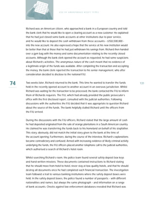U S E O F A N O N Y M O U S A S S E T T Y PE S




     Richard was an American citizen, who approached a bank in a European country and told
     the bank clerk that he would like to open a clearing account as a new customer. He explained
     that he had just closed some bank accounts at other institutions due to poor service,
     and he would like to deposit the cash withdrawn from these accounts - US$3,500,000 -
     into the new account. He also expressed a hope that the service at his new institution would
     be better than that at those that he had just withdrawn his savings from. Richard then handed
     over a gym bag with the money and some documentation relating to the recently closed
     accounts. Although the bank clerk opened the account as requested, he had some suspicions
     about Richard’s activities. The anonymous nature of the cash meant that no evidence of
     a legitimate origin of the funds was available. After completing the transaction and accepting
     the money, the bank clerk reported the transaction to his senior management, who after
     consideration decided to disclose to the national FIU.


74   Two weeks later, Richard returned to the bank. This time he wanted to transfer the funds
     held in the recently opened account to another account in an overseas jurisdiction. Whilst
                                                                                                         131

     Richard was waiting for the transaction to be processed, the bank contacted the FIU to inform
     them of Richards requests. The FIU, which had already provided the public prosecutor’s
     office with the first disclosed report, consulted with the judicial authorities. Following
     discussions with the authorities the FIU decided that it was appropriate to question Richard
     about the source of the funds. The bank helpfully stalled Richard until the officers from
     the FIU arrived.


     During the discussions with the FIU officers, Richard stated that the large amount of cash
     he had deposited originated from the sale of orange plantations in a South American country.
     He claimed he was transferring the funds back to his homeland on behalf of his stepfather.
     This story, obviously, did not match the initial story given to the bank at the time of
     the account opening. Furthermore, during the course of the interview, Richard’s explanations
     became contradictory and confused. Armed with increasing evidence of likely criminal activity
     underlying the funds, the FIU officers placed another telephone call to the judicial authorities,
     which authorised a search of Richard’s hotel room.


     Whilst searching Richard’s room, the police team found several safety deposit box keys
     and hand-written missives. These documents contained instructions to Richard stating
     that he should move from hotel to hotel, never stay at low-quality hotels, and that he should
     destroy all documents once he had completed each financial transaction. The investigation
     team followed a trail to various banking institutions where the safety deposit boxes were
     held. In the safety deposit boxes, the police found a number of passports - with different
     nationalities and names, but always the same photograph - and information on a range
     of bank accounts. Checks against law enforcement databases revealed that Richard was
 