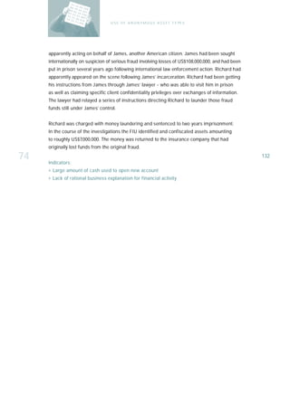 U S E O F A N O N Y M O U S A S S E T T Y PE S




     apparently acting on behalf of James, another American citizen. James had been sought
     internationally on suspicion of serious fraud involving losses of US$108,000,000, and had been
     put in prison several years ago following international law enforcement action. Richard had
     apparently appeared on the scene following James’ incarceration. Richard had been getting
     his instructions from James through James’ lawyer - who was able to visit him in prison
     as well as claiming specific client confidentiality privileges over exchanges of information.
     The lawyer had relayed a series of instructions directing Richard to launder those fraud
     funds still under James’ control.


     Richard was charged with money laundering and sentenced to two years imprisonment.
     In the course of the investigations the FIU identified and confiscated assets amounting
     to roughly US$7,000,000. The money was returned to the insurance company that had
     originally lost funds from the original fraud.

74   Indicators:
                                                                                                      132

     › Large amount of cash used to open new account
     › Lack of rational business explanation for financial activity
 