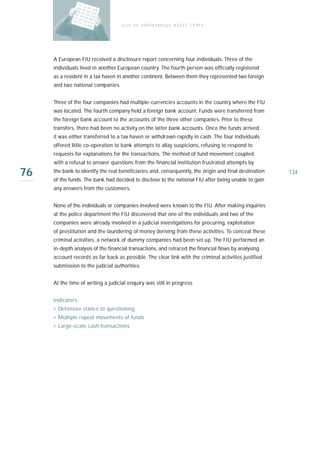 U S E O F A N O N Y M O U S A S S E T T Y PE S




     A European FIU received a disclosure report concerning four individuals. Three of the
     individuals lived in another European country. The fourth person was officially registered
     as a resident in a tax haven in another continent. Between them they represented two foreign
     and two national companies.


     Three of the four companies had multiple-currencies accounts in the country where the FIU
     was located. The fourth company held a foreign bank account. Funds were transferred from
     the foreign bank account to the accounts of the three other companies. Prior to these
     transfers, there had been no activity on the latter bank accounts. Once the funds arrived,
     it was either transferred to a tax haven or withdrawn rapidly in cash. The four individuals
     offered little co-operation to bank attempts to allay suspicions, refusing to respond to
     requests for explanations for the transactions. The method of fund movement coupled
     with a refusal to answer questions from the financial institution frustrated attempts by

76   the bank to identify the real beneficiaries and, consequently, the origin and final destination
     of the funds. The bank had decided to disclose to the national FIU after being unable to gain
                                                                                                       134

     any answers from the customers.


     None of the individuals or companies involved were known to the FIU. After making inquiries
     at the police department the FIU discovered that one of the individuals and two of the
     companies were already involved in a judicial investigations for procuring, exploitation
     of prostitution and the laundering of money deriving from these activities. To conceal these
     criminal activities, a network of dummy companies had been set up. The FIU performed an
     in-depth analysis of the financial transactions, and retraced the financial flows by analysing
     account records as far back as possible. The clear link with the criminal activities justified
     submission to the judicial authorities.


     At the time of writing a judicial enquiry was still in progress.


     I n d i ca t o r s :
     › Defensive stance to questioning
     › Multiple repeat movements of funds
     › Large-scale cash transactions
 