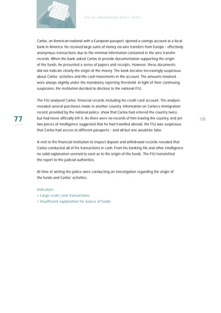 U S E O F A N O N Y M O U S A S S E T T Y PE S




     Carlos, an American national with a European passport, opened a savings account at a local
     bank in America. He received large sums of money via wire transfers from Europe - effectively
     anonymous transactions due to the minimal information contained in the wire transfer
     records. When the bank asked Carlos to provide documentation supporting the origin
     of the funds, he presented a series of papers and receipts. However, these documents
     did not indicate clearly the origin of the money. The bank became increasingly suspicious
     about Carlos’ activities and the cash movements in the account. The amounts involved
     were always slightly under the mandatory reporting threshold. In light of their continuing
     suspicions, the institution decided to disclose to the national FIU.


     The FIU analysed Carlos’ financial records including his credit card account. The analysis
     revealed several purchases made in another country. Information on Carlos’s immigration
     record, provided by the national police, show that Carlos had entered the country twice,

77   but had never officially left it. As there were no records of him leaving the country, and yet
     two pieces of intelligence suggested that he had travelled abroad, the FIU was suspicious
                                                                                                      135

     that Carlos had access to different passports - and all but one would be false.


     A visit to the financial institution to inspect deposit and withdrawal records revealed that
     Carlos conducted all of his transactions in cash. From his banking file and other intelligence
     no valid explanation seemed to exist as to the origin of the funds. The FIU transmitted
     the report to the judicial authorities.


     At time of writing the police were conducting an investigation regarding the origin of
     the funds and Carlos’ activities.


     Indicators:
     › Large-scale cash transactions
     › Insufficient explanation for source of funds
 
