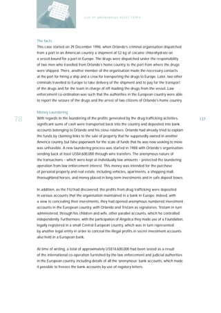 U S E O F A N O N Y M O U S A S S E T T Y PE S




     The facts
     This case started on 29 December 1996, when Orlando’s criminal organisation dispatched
     from a port in an American country a shipment of 52 kg of cocaine chlorohydrate on
     a vessel bound for a port in Europe. The drugs were dispatched under the responsibility
     of two men who travelled from Orlando’s home country to the port from where the drugs
     were shipped. There, another member of the organisation made the necessary contacts
     at the port for hiring a ship and a crew for transporting the drugs to Europe. Later, two other
     criminals travelled to Europe to take delivery of the shipment and to pay for the transport
     of the drugs and for the team in charge of off-loading the drugs from the vessel. Law
     enforcement co-ordination was such that the authorities in the European country were able
     to report the seizure of the drugs and the arrest of two citizens of Orlando’s home country.


     Money Laundering

78   With regards to the laundering of the profits generated by the drug trafficking activities,
     significant sums of cash were transported back into the country and deposited into bank
                                                                                                       137

     accounts belonging to Orlando and his close relatives. Orlando had already tried to explain
     the funds by claiming links to the sale of property that he supposedly owned in another
     America country, but false paperwork for the scale of funds that he was now seeking to move
     was unfeasible. A new laundering process was started in 1988 with Orlando’s organisation
     sending back at least US$4,600,000 through wire transfers. The anonymous nature of
     the transactions - which were kept at individually low amounts - protected the laundering
     operation from law enforcement interest. This money was intended for the purchase
     of personal property and real estate, including vehicles, apartments, a shopping mall,
     thoroughbred horses, and money placed in long-term investments and in safe deposit boxes.


     In addition, as the FIU had discovered, the profits from drug trafficking were deposited
     in various accounts that the organisation maintained in a bank in Europe. Indeed, with
     a view to concealing their investments, they had opened anonymous numbered investment
     accounts in the European country, with Orlando and Tristam as signatories. Tristam in turn
     administered, through his children and wife, other parallel accounts, which he controlled
     independently. Furthermore, with the participation of Angelica they made use of a Foundation,
     legally registered in a small Central European country, which was in turn represented
     by another legal entity in order to conceal the illegal profits in secret investment accounts
     also held in a European bank.


     At time of writing, a total of approximately US$14,600,000 had been seized as a result
     of the international co-operation furnished by the law enforcement and judicial authorities
     in the European country, including details of all the ‘anonymous’ bank accounts, which made
     it possible to freezes the bank accounts by use of rogatory letters.
 