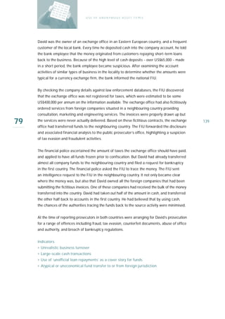 U S E O F A N O N Y M O U S A S S E T T Y PE S




     David was the owner of an exchange office in an Eastern European country, and a frequent
     customer of the local bank. Every time he deposited cash into the company account, he told
     the bank employee that the money originated from customers repaying short-term loans
     back to the business. Because of the high level of cash deposits - over US$65,000 - made
     in a short period, the bank employee became suspicious. After examining the account
     activities of similar types of business in the locality to determine whether the amounts were
     typical for a currency exchange firm, the bank informed the national FIU.


     By checking the company details against law enforcement databases, the FIU discovered
     that the exchange office was not registered for taxes, which were estimated to be some
     US$400,000 per annum on the information available. The exchange office had also fictitiously
     ordered services from foreign companies situated in a neighbouring country providing
     consultation, marketing and engineering services. The invoices were properly drawn up but

79   the services were never actually delivered. Based on these fictitious contracts, the exchange
     office had transferred funds to the neighbouring country. The FIU forwarded the disclosure
                                                                                                     139

     and associated financial analysis to the public prosecutor’s office, highlighting a suspicion
     of tax evasion and fraudulent activities.


     The financial police ascertained the amount of taxes the exchange office should have paid,
     and applied to have all funds frozen prior to confiscation. But David had already transferred
     almost all company funds to the neighbouring country and filed a request for bankruptcy
     in the first country. The financial police asked the FIU to trace the money. The FIU sent
     an intelligence request to the FIU in the neighbouring country. It not only became clear
     where the money was, but also that David owned all the foreign companies that had been
     submitting the fictitious invoices. One of these companies had received the bulk of the money
     transferred into the country. David had taken out half of the amount in cash, and transferred
     the other half back to accounts in the first country. He had believed that by using cash,
     the chances of the authorities tracing the funds back to the source activity were minimised.


     At the time of reporting prosecutors in both countries were arranging for David’s prosecution
     for a range of offences including fraud, tax evasion, counterfeit documents, abuse of office
     and authority, and breach of bankruptcy regulations.


     Indicators:
     › Unrealistic business turnover
     › Large-scale cash transactions
     › Use of ‘unofficial loan repayments’ as a cover story for funds
     › Atypical or uneconomical fund transfer to or from foreign jurisdiction
 