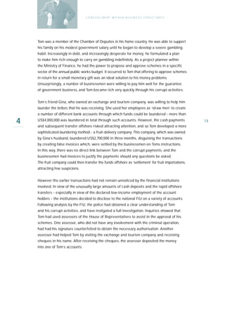 C O N C E A L ME N T W I T H I N B U S I N E S S S T R U C T UR E S




    Tom was a member of the Chamber of Deputies in his home country. He was able to support
    his family on his modest government salary until he began to develop a severe gambling
    habit. Increasingly in debt, and increasingly desperate for money, he formulated a plan
    to make him rich enough to carry on gambling indefinitely. As a project planner within
    the Ministry of Finance, he had the power to propose and approve schemes in a specific
    sector of the annual public works budget. It occurred to Tom that offering to approve schemes
    in return for a small monetary gift was an ideal solution to his money problems.
    Unsurprisingly, a number of businessmen were willing to pay him well for the guarantee
    of government business, and Tom became rich very quickly through his corrupt activities.


    Tom’s friend Gina, who owned an exchange and tourism-company, was willing to help him
    launder the bribes that he was receiving. She used her employees as ‘straw men’ to create
    a number of different bank accounts through which funds could be laundered - more than

4   US$4,000,000 was laundered in total through such accounts. However, the cash payments
    and subsequent transfer offshore risked attracting attention, and so Tom developed a more
                                                                                                         14

    sophisticated laundering method - a fruit-delivery company. This company, which was owned
    by Gina’s husband, laundered US$2,700,000 in three months, disguising the transactions
    by creating false invoices which, were settled by the businessmen on Toms instructions.
    In this way, there was no direct link between Tom and the corrupt payments, and the
    businessmen had invoices to justify the payments should any questions be asked.
    The fruit company could then transfer the funds offshore as ‘settlement’ for fruit importations,
    attracting few suspicions.


    However the earlier transactions had not remain unnoticed by the financial institutions
    involved. In view of the unusually large amounts of cash deposits and the rapid offshore
    transfers - especially in view of the declared low-income employment of the account
    holders - the institutions decided to disclose to the national FIU on a variety of accounts.
    Following analysis by the FIU, the police had obtained a clear understanding of Tom
    and his corrupt activities, and have instigated a full investigation. Inquiries showed that
    Tom had used assessors of the House of Representatives to assist in the approval of his
    schemes. One assessor, who did not have any involvement with the criminal operation,
    had had his signature counterfeited to obtain the necessary authorisation. Another
    assessor had helped Tom by visiting the exchange and tourism company and receiving
    cheques in his name. After receiving the cheques, the assessor deposited the money
    into one of Tom’s accounts.
 