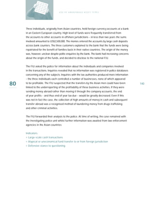 U S E O F A N O N Y M O U S A S S E T T Y PE S




     Three individuals, originally from Asian countries, held foreign currency accounts at a bank
     in an Eastern European country. High level of funds were frequently transferred from
     the accounts to other accounts in offshore jurisdictions - in less than two years the sums
     involved amounted to US$2,500,000. The monies entered the accounts by large cash deposits
     across bank counters. The three customers explained to the bank that the funds were being
     repatriated for the benefit of families back in their native countries. The origin of the money
     was, however, unclear despite polite enquiries by the bank. The bank had increasing concerns
     about the origin of the funds, and decided to disclose to the national FIU.


     The FIU asked the police for information about the individuals and companies involved
     in the transactions. Inquiries revealed that no information was registered in police databases
     concerning any of the subjects. Inquiries with the tax-authorities produced more information
     - the three individuals each controlled a number of businesses, none of which appeared

80   to be profitable. The FIU suspected that the transfers by the Asian men could have been
     linked to the underreporting of the profitability of these business activities. If they were
                                                                                                       140

     sending money abroad rather than moving it through the company accounts, the end
     of year profits - and thus end of year tax due - would be greatly decreased. Even if this
     was not in fact the case, the collection of high amounts of money in cash and subsequent
     transfer abroad was a recognised method of laundering money from drugs trafficking
     and other criminal activities.


     The FIU forwarded their analysis to the police. At time of writing, the case remained with
     the investigating police unit whilst further information was awaited from law enforcement
     agencies in the Asian countries


     Indicators:
     › Large-scale cash transactions
     › Atypical or uneconomical fund transfer to or from foreign jurisdiction
     › Defensive stance to questioning
 