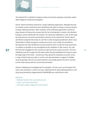 U S E O F A N O N Y M O U S A S S E T T Y PE S




     The national FIU in a Northern European country received two suspicious transaction reports,
     which triggered a financial investigation:


     Dennis, Muriel and Patrick worked for a drugs trafficking organisation, although they had
     no criminal records and had not been identified by the police as being in any way involved
     in drugs trafficking activities. Other members of the trafficking organisation transferred
     large amounts of money into accounts that the three had opened in a bank in the Northern
     European country. Shortly after the transfers, the money was withdrawn in cash. At this stage
     the bank became concerned and decided to disclose to the national FIU. Daniel, Muriel,
     and Patrick transported the money in cash form to other European jurisdictions where it was
     still possible to obtain anonymous numbered accounts. Once within the jurisdictions,
     they opened more than 40 different accounts between them to make the fund movements
     as complex as possible for any investigation by the authorities in that country. The cash

81   that they had smuggled into the country was split up into the various accounts. The three
     individuals used the receipts from the banks where they had withdrawn the money to ‘prove’
                                                                                                     141

     the legal origin of the funds - and because they spread the anonymous accounts across
     a range of banks they were able to use the same documentation in support of multiple
     account openings. Once the accounts had been successfully opened, the three returned
     to their initial country with the account documentation.


     However, following an investigation by FIU and police, the three were arrested upon their
     return and convicted to a total of ten years imprisonment for drug trafficking offences and
     drug money laundering. Approximately US$6,000,000 was confiscated in total.


     I n d i ca t o r s :
     › Multiple transfers into a personal account
     › Large-scale cash transactions
     › Unrealistic wealth compared to client profile
 
