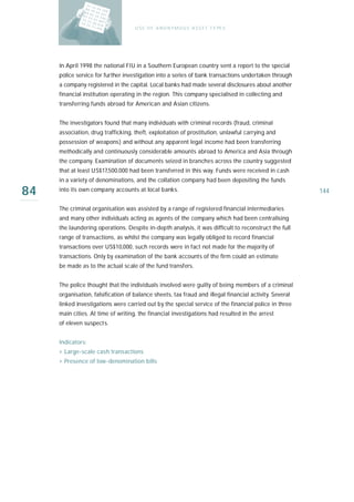 U S E O F A N O N Y M O U S A S S E T T Y PE S




     In April 1998 the national FIU in a Southern European country sent a report to the special
     police service for further investigation into a series of bank transactions undertaken through
     a company registered in the capital. Local banks had made several disclosures about another
     financial institution operating in the region. This company specialised in collecting and
     transferring funds abroad for American and Asian citizens.


     The investigators found that many individuals with criminal records (fraud, criminal
     association, drug trafficking, theft, exploitation of prostitution, unlawful carrying and
     possession of weapons) and without any apparent legal income had been transferring
     methodically and continuously considerable amounts abroad to America and Asia through
     the company. Examination of documents seized in branches across the country suggested
     that at least US$17,500,000 had been transferred in this way. Funds were received in cash
     in a variety of denominations, and the collation company had been depositing the funds

84   into its own company accounts at local banks.                                                      144

     The criminal organisation was assisted by a range of registered financial intermediaries
     and many other individuals acting as agents of the company which had been centralising
     the laundering operations. Despite in-depth analysis, it was difficult to reconstruct the full
     range of transactions, as whilst the company was legally obliged to record financial
     transactions over US$10,000, such records were in fact not made for the majority of
     transactions. Only by examination of the bank accounts of the firm could an estimate
     be made as to the actual scale of the fund transfers.


     The police thought that the individuals involved were guilty of being members of a criminal
     organisation, falsification of balance sheets, tax fraud and illegal financial activity. Several
     linked investigations were carried out by the special service of the financial police in three
     main cities. At time of writing, the financial investigations had resulted in the arrest
     of eleven suspects.


     Indicators:
     › Large-scale cash transactions
     › Presence of low-denomination bills
 