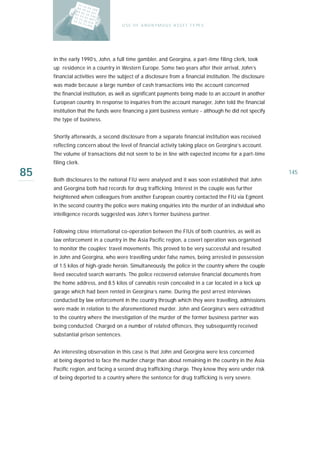 U S E O F A N O N Y M O U S A S S E T T Y PE S




     In the early 1990’s, John, a full time gambler, and Georgina, a part-time filing clerk, took
     up residence in a country in Western Europe. Some two years after their arrival, John’s
     financial activities were the subject of a disclosure from a financial institution. The disclosure
     was made because a large number of cash transactions into the account concerned
     the financial institution, as well as significant payments being made to an account in another
     European country. In response to inquiries from the account manager, John told the financial
     institution that the funds were financing a joint business venture - although he did not specify
     the type of business.


     Shortly afterwards, a second disclosure from a separate financial institution was received
     reflecting concern about the level of financial activity taking place on Georgina’s account.
     The volume of transactions did not seem to be in line with expected income for a part-time
     filing clerk.

85   Both disclosures to the national FIU were analysed and it was soon established that John
                                                                                                          145

     and Georgina both had records for drug trafficking. Interest in the couple was further
     heightened when colleagues from another European country contacted the FIU via Egmont.
     In the second country the police were making enquiries into the murder of an individual who
     intelligence records suggested was John’s former business partner.


     Following close international co-operation between the FIUs of both countries, as well as
     law enforcement in a country in the Asia Pacific region, a covert operation was organised
     to monitor the couples’ travel movements. This proved to be very successful and resulted
     in John and Georgina, who were travelling under false names, being arrested in possession
     of 1.5 kilos of high-grade heroin. Simultaneously, the police in the country where the couple
     lived executed search warrants. The police recovered extensive financial documents from
     the home address, and 8.5 kilos of cannabis resin concealed in a car located in a lock up
     garage which had been rented in Georgina’s name. During the post arrest interviews
     conducted by law enforcement in the country through which they were travelling, admissions
     were made in relation to the aforementioned murder. John and Georgina’s were extradited
     to the country where the investigation of the murder of the former business partner was
     being conducted. Charged on a number of related offences, they subsequently received
     substantial prison sentences.


     An interesting observation in this case is that John and Georgina were less concerned
     at being deported to face the murder charge than about remaining in the country in the Asia
     Pacific region, and facing a second drug trafficking charge. They knew they were under risk
     of being deported to a country where the sentence for drug trafficking is very severe.
 