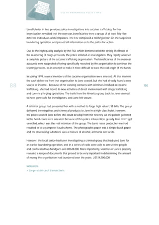U S E O F A N O N Y M O U S A S S E T T Y PE S




     beneficiaries in two previous police investigations into cocaine trafficking. Further
     investigation revealed that the overseas beneficiaries were a group of at least fifty-five
     different individuals and companies. The FIU composed a briefing report on the suspected
     laundering operation, and passed all information on to the police for action.


     Due to the high quality analysis by the FIU, which demonstrated the strong likelihood of
     the laundering of drugs-proceeds, the police initiated an investigation. They rapidly amassed
     a complete picture of the cocaine trafficking organisation. The beneficiaries of the overseas
     accounts were suspected of being specifically recruited by this organisation to continue the
     layering process, in an attempt to make it more difficult to trace the real origin of the funds.


     In spring 1999, several members of the cocaine organisation were arrested. At that moment
     the cash deliveries from that organisation to Jane ceased, but she had already found a new

88   source of income - because of her existing contacts with criminals involved in cocaine
     trafficking, she had moved to new activities of direct involvement with drugs trafficking
                                                                                                        150

     and currency forging operations. The trails from the America group back to Jane seemed
     to have gone cold for investigators, and Jane felt secure.


     A criminal group had presented her with a method to forge high value US$ bills. The group
     delivered the negatives and chemical products to Jane in a high-class hotel. However,
     the police located Jane before she could develop from her new toy. All the people gathered
     in the hotel-room were arrested. Because of this police intervention, greedy Jane didn’t get
     swindled, which was the real intention of the group. The bank notes production method
     resulted to be a complete fraud scheme. The photographic paper was a simple black paper,
     and the developing substance was a mixture of alcohol, ammonia and acids.


     However, the local police had been investigating a criminal group that had used Jane for
     an earlier laundering operation, and in a series of raids were able to arrest nine people
     and confiscated two handguns and US$28,000. More importantly, searches of Jane’s property
     revealed a range of documents that proved to be very important in determining the amount
     of money the organisation had laundered over the years: US$14,700,000.


     Indicators:
     › Large-scale cash transactions
 