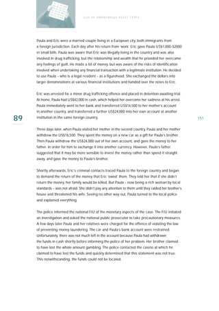 U S E O F A N O N Y M O U S A S S E T T Y PE S




     Paula and Eric were a married couple living in a European city, both immigrants from
     a foreign jurisdiction. Each day after his return from ‘work’ Eric gave Paula US$1,000-$2000
     in small bills. Paula was aware that Eric was illegally living in the country and was also
     involved in drug trafficking, but the relationship and wealth that he provided her overcame
     any feelings of guilt. He made a lot of money, but was aware of the risks of identification
     involved when undertaking any financial transaction with a legitimate institution. He decided
     to use Paula - who is a legal resident - as a figurehead. She exchanged the dollars into
     larger denominations at various financial institutions and handed over the notes to Eric.


     Eric was arrested for a minor drug trafficking offence and placed in detention awaiting trial.
     At home, Paula had US$42,000 in cash, which helped her overcome her sadness at his arrest.
     Paula immediately went to her bank and transferred US$16,500 to her mother’s account
     in another country, and transferred a further US$24,000 into her own account at another

89   institution in the same foreign country.                                                           151

     Three days later, when Paula visited her mother in the second country, Paula and her mother
     withdrew the US$16,500. They spent the money on a new car as a gift for Paula’s brother.
     Then Paula withdrew the US$24,000 out of her own account, and gave the money to her
     father, in order for him to exchange it into another currency. However, Paula’s father
     suggested that it may be more sensible to invest the money rather than spend it straight
     away, and gave the money to Paula’s brother.


     Shortly afterwards, Eric’s criminal contacts traced Paula to the foreign country and began
     to demand the return of the money that Eric ‘owed’ them. They told her that if she didn’t
     return the money, her family would be killed. But Paula - now being a rich woman by local
     standards - was not afraid. She didn’t pay any attention to them until they raided her brother’s
     house and threatened his wife. Seeing no other way out, Paula turned to the local police
     and explained everything.


     The police informed the national FIU of the monetary aspects of the case. The FIU initiated
     an investigation and asked the national public prosecutor to take precautionary measures.
     A few days later Paula and her relatives were charged for the offence of violating the law
     of preventing money laundering. The car and Paula’s bank account were restrained.
     Unfortunately, there was not much left in the account because Paula had withdrawn
     the funds in cash shortly before informing the police of her problem. Her brother claimed
     to have lost the whole amount gambling. The police contacted the casino at which he
     claimed to have lost the funds and quickly determined that this statement was not true.
     This notwithstanding, the funds could not be located.
 