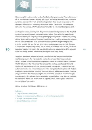 U S E O F A N O N Y M O U S A S S E T T Y PE S




     While driving his truck across the border of an Eastern European country, Victor, who worked
     for an international transport company, was caught with a huge amount of cash in different
     currencies stashed in his truck. Under local legislation, Victor should have declared this
     money to customs before attempting to cross the border. Furthermore, the money was
     concealed in a package, which had names of a number of persons and companies on it.


     As the police were questioning him, they remembered an intelligence report that they had
     received from a neighbouring country a few days before. Kevin, who also worked for an
     international transport company, was caught bringing money into the neighbouring country
     without declaring it to customs. The police thought that there could be a connection between
     the two cases and decided to co-operate more closely with the neighbouring country.
     A further possible link was that one of the names on Victor’s package was Rob. Rob was
     a citizen of the neighbouring country, and he owned an exchange office in that jurisdiction.

90   According to police information, Rob was linked to a terrorist organisation and his exchange
     office was heavily involved in laundering the organisations’ dirty money.
                                                                                                        153



     The police notified the national FIU of the cash detection and the possible link to the
     neighbouring country. The FIU decided to analyse the names and company details on
     Victor’s package to determine whether they had any known or suspected links to criminality.
     The FIU determined that Pete, one of the names on the package, was Rob’s brother and
     also had his own exchange office in the neighbouring country. Apart from that, Pete had
     authorisation in two non-residential accounts in the main jurisdiction. Inquiries with the bank
     employees revealed that the identity of the actual account holders was unknown. Financial
     analysis identified that Pete was using the non-residential accounts to transfer money to
     several countries. According to the documentation supplied by Pete to the financial institution,
     the transferred money was income from an export business. That way Pete concealed
     the real origin of the monies.


     At time of writing, the trials are still in progress.


     Indicators:
     › Large-scale cash transactions
     › Atypical or uneconomical fund transfer to or from foreign jurisdiction
     › Multiple currency cash format
     › Unrealistic business turnover
 