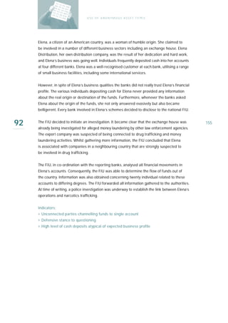 U S E O F A N O N Y M O U S A S S E T T Y PE S




     Elena, a citizen of an American country, was a woman of humble origin. She claimed to
     be involved in a number of different business sectors including an exchange house. Elena
     Distribution, her own distribution company, was the result of her dedication and hard work,
     and Elena’s business was going well. Individuals frequently deposited cash into her accounts
     at four different banks. Elena was a well-recognised customer at each bank, utilising a range
     of small business facilities, including some international services.


     However, in spite of Elena’s business qualities the banks did not really trust Elena’s financial
     profile. The various individuals depositing cash for Elena never provided any information
     about the real origin or destination of the funds. Furthermore, whenever the banks asked
     Elena about the origin of the funds, she not only answered evasively but also became
     belligerent. Every bank involved in Elena’s schemes decided to disclose to the national FIU.


92   The FIU decided to initiate an investigation. It became clear that the exchange house was
     already being investigated for alleged money laundering by other law enforcement agencies.
                                                                                                        155

     The export company was suspected of being connected to drug trafficking and money
     laundering activities. Whilst gathering more information, the FIU concluded that Elena
     is associated with companies in a neighbouring country that are strongly suspected to
     be involved in drug trafficking.


     The FIU, in co-ordination with the reporting banks, analysed all financial movements in
     Elena’s accounts. Consequently, the FIU was able to determine the flow of funds out of
     the country. Information was also obtained concerning twenty individual related to these
     accounts to differing degrees. The FIU forwarded all information gathered to the authorities.
     At time of writing, a police investigation was underway to establish the link between Elena’s
     operations and narcotics trafficking.


     Indicators:
     › Unconnected parties channelling funds to single account
     › Defensive stance to questioning
     › High level of cash deposits atypical of expected business profile
 