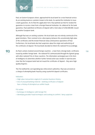 E F F E CT IV E U S E O F I N T EL L I G E N C E E X CH A N G E S




     Paul, an Eastern European citizen, approached his local bank for a new financial service.
     As an existing business customer known to the bank, he wanted the institution to issue
     a bank guarantee. As he filed the application form, Paul pointed out that he needed the
     guarantee to receive a loan from a foreign financial institution. As collateral for the bank
     guarantee, Paul submitted certificates of deposit with a total value of US$2,000,000, issued
     by another European bank.


     Although Paul was an existing customer, the local bank was not entirely convinced of his
     good intentions. There seemed to be a discrepancy between the uncommonly high value
     of the certificates and the known financial status and business operations of Paul.
     Furthermore, the local bank also had suspicions about the origin and authenticity of
     the certificates of deposit. The local bank decided to inform the national FIU accordingly.


93   As Paul’s actions involved several foreign countries - a loan from a foreign bank, certificates
     issued by another foreign bank - the national FIU communicated through the Egmont group
                                                                                                       158

     with other national FIUs in those countries. The information exchanged was in the form
     of intelligence to determine whether further formal action was needed. It soon became
     clear that the European bank had not issued the certificates of deposit - they were high
     quality forgeries.


     The FIU notified the corresponding law enforcement authorities. Paul was arrested on
     a charge of attempting bank fraud by using counterfeit deposit certificates.


     Indicators:
     › High value transactions atypical of customer business history
     › Use of unusual banking material - banking certificates of deposit
       have a history of attempted use within frauds


     FIU action:
     › Exchange of intelligence with foreign FIU
     › Identifying possible fraud techniques and seeking to confirm / deny suspicion
 