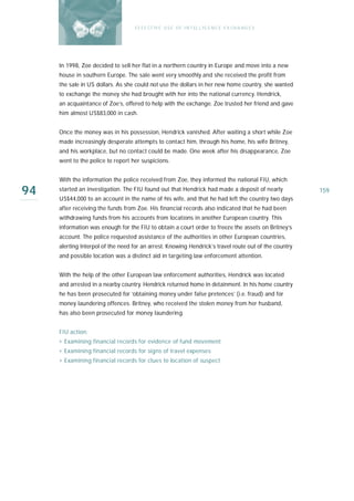 E F F E CT IV E U S E O F I N T EL L I G E N C E E X CH A N G E S




     In 1998, Zoe decided to sell her flat in a northern country in Europe and move into a new
     house in southern Europe. The sale went very smoothly and she received the profit from
     the sale in US dollars. As she could not use the dollars in her new home country, she wanted
     to exchange the money she had brought with her into the national currency. Hendrick,
     an acquaintance of Zoe’s, offered to help with the exchange. Zoe trusted her friend and gave
     him almost US$83,000 in cash.


     Once the money was in his possession, Hendrick vanished. After waiting a short while Zoe
     made increasingly desperate attempts to contact him, through his home, his wife Britney,
     and his workplace, but no contact could be made. One week after his disappearance, Zoe
     went to the police to report her suspicions.


     With the information the police received from Zoe, they informed the national FIU, which

94   s ta rted an investigation. The FIU found out that Hendrick had made a deposit of nearly
     US$44,000 to an account in the name of his wife, and that he had left the country two days
                                                                                                       159

     after receiving the funds from Zoe. His financial records also indicated that he had been
     withdrawing funds from his accounts from locations in another European country. This
     information was enough for the FIU to obtain a court order to freeze the assets on Britney’s
     account. The police requested assistance of the authorities in other European countries,
     alerting Interpol of the need for an arrest. Knowing Hendrick’s travel route out of the country
     and possible location was a distinct aid in targeting law enforcement attention.


     With the help of the other European law enforcement authorities, Hendrick was located
     and arrested in a nearby country. Hendrick returned home in detainment. In his home country
     he has been prosecuted for ‘obtaining money under false pretences’ (i.e. fraud) and for
     money laundering offences. Britney, who received the stolen money from her husband,
     has also been prosecuted for money laundering.


     FIU action:
     › Examining financial records for evidence of fund movement
     › Examining financial records for signs of travel expenses
     › Examining financial records for clues to location of suspect
 