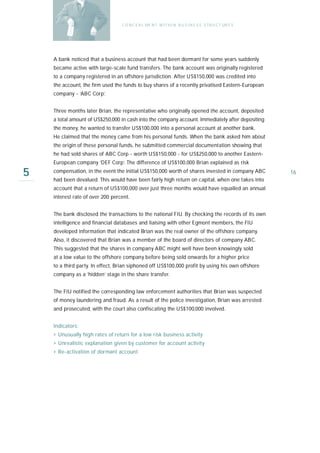 C O N C E A L ME N T W I T H I N B U S I N E S S S T R U C T UR E S




    A bank noticed that a business account that had been dormant for some years suddenly
    became active with large-scale fund transfers. The bank account was originally registered
    to a company registered in an offshore jurisdiction. After US$150,000 was credited into
    the account, the firm used the funds to buy shares of a recently privatised Eastern-European
    company - ‘ABC Corp’.


    Three months later Brian, the representative who originally opened the account, deposited
    a total amount of US$250,000 in cash into the company account. Immediately after depositing
    the money, he wanted to transfer US$100,000 into a personal account at another bank.
    He claimed that the money came from his personal funds. When the bank asked him about
    the origin of these personal funds, he submitted commercial documentation showing that
    he had sold shares of ABC Corp - worth US$150,000 - for US$250,000 to another Eastern-
    European company ‘DEF Corp’. The difference of US$100,000 Brian explained as risk

5   compensation, in the event the initial US$150,000 worth of shares invested in company ABC
    had been devalued. This would have been fairly high return on capital, when one takes into
                                                                                                        16

    account that a return of US$100,000 over just three months would have equalled an annual
    interest rate of over 200 percent.


    The bank disclosed the transactions to the national FIU. By checking the records of its own
    intelligence and financial databases and liaising with other Egmont members, the FIU
    developed information that indicated Brian was the real owner of the offshore company.
    Also, it discovered that Brian was a member of the board of directors of company ABC.
    This suggested that the shares in company ABC might well have been knowingly sold
    at a low value to the offshore company before being sold onwards for a higher price
    to a third party. In effect, Brian siphoned off US$100,000 profit by using his own offshore
    company as a ‘hidden’ stage in the share transfer.


    The FIU notified the corresponding law enforcement authorities that Brian was suspected
    of money laundering and fraud. As a result of the police investigation, Brian was arrested
    and prosecuted, with the court also confiscating the US$100,000 involved.


    I n d i ca t o r s :
    › Unusually high rates of return for a low risk business activity
    › Unrealistic explanation given by customer for account activity
    › Re-activation of dormant account
 