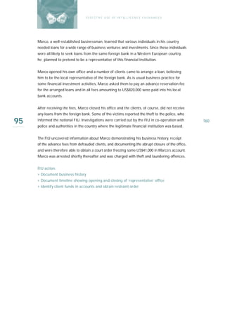 E F F E CT IV E U S E O F I N T EL L I G E N C E E X CH A N G E S




     Marco, a well-established businessman, learned that various individuals in his country
     needed loans for a wide range of business ventures and investments. Since these individuals
     were all likely to seek loans from the same foreign bank in a Western European country,
     he planned to pretend to be a representative of this financial institution.


     Marco opened his own office and a number of clients came to arrange a loan, believing
     him to be the local representative of the foreign bank. As is usual business practice for
     some financial investment activities, Marco asked them to pay an advance reservation fee
     for the arranged loans and in all fees amounting to US$820,000 were paid into his local
     bank accounts.


     After receiving the fees, Marco closed his office and the clients, of course, did not receive
     any loans from the foreign bank. Some of the victims reported the theft to the police, who

95   informed the national FIU. Investigations were carried out by the FIU in co-operation with
     police and authorities in the country where the legitimate financial institution was based.
                                                                                                       160



     The FIU uncovered information about Marco demonstrating his business history, receipt
     of the advance fees from defrauded clients, and documenting the abrupt closure of the office,
     and were therefore able to obtain a court order freezing some US$41,000 in Marco’s account.
     Marco was arrested shortly thereafter and was charged with theft and laundering offences.


     FIU action:
     › Document business history
     › Document timeline showing opening and closing of ‘representative’ office
     › Identify client funds in accounts and obtain restraint order
 