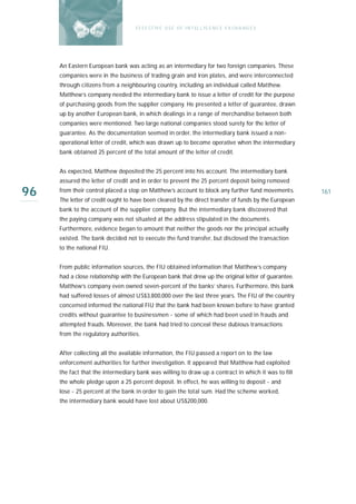 E F F E CT IV E U S E O F I N T EL L I G E N C E E X CH A N G E S




     An Eastern European bank was acting as an intermediary for two foreign companies. Th es e
     companies were in the business of trading grain and iron plates, and were interconnected
     through citizens from a neighbouring country, including an individual called Matthew.
     Matthew’s company needed the intermediary bank to issue a letter of credit for the purpose
     of purchasing goods from the supplier company. He presented a letter of guarantee, drawn
     up by another European bank, in which dealings in a range of merchandise between both
     companies were mentioned. Two large national companies stood surety for the letter of
     guarantee. As the documentation seemed in order, the intermediary bank issued a non-
     operational letter of credit, which was drawn up to become operative when the intermediary
     bank obtained 25 percent of the total amount of the letter of credit.


     As expected, Matthew deposited the 25 percent into his account. The intermediary bank
     assured the letter of credit and in order to prevent the 25 percent deposit being removed

96   from their control placed a stop on Matthew’s account to block any further fund movements.
     The letter of credit ought to have been cleared by the direct transfer of funds by the European
                                                                                                       161

     bank to the account of the supplier company. But the intermediary bank discovered that
     the paying company was not situated at the address stipulated in the documents.
     Furthermore, evidence began to amount that neither the goods nor the principal actually
     existed. The bank decided not to execute the fund transfer, but disclosed the transaction
     to the national FIU.


     From public information sources, the FIU obtained information that Matthew’s company
     had a close relationship with the European bank that drew up the original letter of guarantee.
     Matthew’s company even owned seven-percent of the banks’ shares. Furthermore, this bank
     had suffered losses of almost US$3,800,000 over the last three years. The FIU of the country
     concerned informed the national FIU that the bank had been known before to have granted
     credits without guarantee to businessmen - some of which had been used in frauds and
     attempted frauds. Moreover, the bank had tried to conceal these dubious transactions
     from the regulatory authorities.


     After collecting all the available information, the FIU passed a report on to the law
     enforcement authorities for further investigation. It appeared that Matthew had exploited
     the fact that the intermediary bank was willing to draw up a contract in which it was to fill
     the whole pledge upon a 25 percent deposit. In effect, he was willing to deposit - and
     lose - 25 percent at the bank in order to gain the total sum. Had the scheme worked,
     the intermediary bank would have lost about US$200,000.
 
