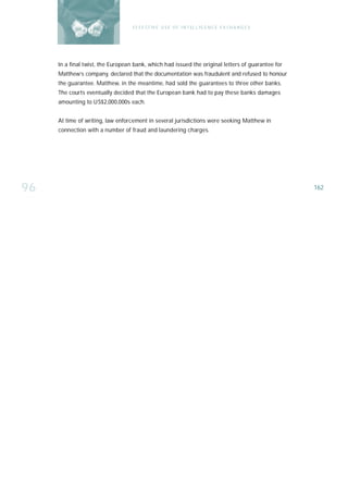 E F F E CT IV E U S E O F I N T EL L I G E N C E E X CH A N G E S




     In a final twist, the European bank, which had issued the original letters of guarantee for
     Matthew’s company, declared that the documentation was fraudulent and refused to honour
     the guarantee. Matthew, in the meantime, had sold the guarantees to three other banks.
     The courts eventually decided that the European bank had to pay these banks damages
     amounting to US$2,000,000s each.


     At time of writing, law enforcement in several jurisdictions were seeking Matthew in
     connection with a number of fraud and laundering charges.




96                                                                                                     162
 