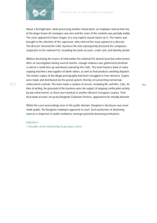 E F F E CT IV E U S E O F I N T EL L I G E N C E E X CH A N G E S




     About a fortnight later, while processing another mixed batch, an employee noticed that one
     of the larger brown A5 envelopes was torn and the cover of the contents was partially visible.
     The cover appeared to have images of a very explicit sexual nature on it. The matter was
     brought to the attention of the supervisor, who referred the issue upward to a director.
     The director checked the Calts’ business file and subsequently disclosed the company’s
     suspicions to the national FIU, including the bank account, credit card, and identity details.


     Without disclosing the source of information the national FIU alerted local law enforcement.
     After an investigation lasting several months, enough evidence was gathered to facilitate
     a raid on a small lock up warehouse owned by the Calts’. The team found a bank of video
     copying machines and supplies of blank videos, as well as final products awaiting dispatch.
     The master copies of the illegal pornography had been smuggled in from America. Copies
     were made and distributed via the postal system, thereby circumventing normal law

97   enforcement controls. The team made a number of arrests, including Mr. and Mrs. Calts. At
     time of writing, the proceeds of the business were the subject of ongoing confiscation activity
                                                                                                       164

     by law enforcement, as these were banked in another Western-European country. Their
     local bank account, set up by Dougman Corporate Services, appeared to be virtually dormant.


     Whilst the court proceedings were in the public domain, Dougman’s disclosure was never
     made public. No Dougman employee appeared in court. Such protection of disclosing
     sources is important to build confidence amongst potential disclosing institutions.


     I n d i ca t o r s :
     › Possible client relationship to previous crimes
 