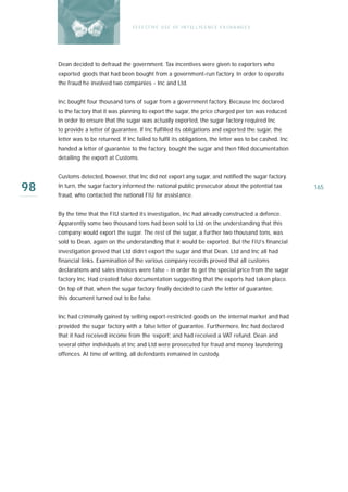 E F F E CT IV E U S E O F I N T EL L I G E N C E E X CH A N G E S




     Dean decided to defraud the government. Tax incentives were given to exporters who
     exported goods that had been bought from a government-run factory. In order to operate
     the fraud he involved two companies - Inc and Ltd.


     Inc bought four thousand tons of sugar from a government factory. Because Inc declared
     to the factory that it was planning to export the sugar, the price charged per ton was reduced.
     In order to ensure that the sugar was actually exported, the sugar factory required Inc
     to provide a letter of guarantee. If Inc fulfilled its obligations and exported the sugar, the
     letter was to be returned. If Inc failed to fulfil its obligations, the letter was to be cashed. Inc
     handed a letter of guarantee to the factory, bought the sugar and then filed documentation
     detailing the export at Customs.


     Customs detected, however, that Inc did not export any sugar, and notified the sugar factory.

98   In turn, the sugar factory informed the national public prosecutor about the potential tax
     fraud, who contacted the national FIU for assistance.
                                                                                                            165



     By the time that the FIU started its investigation, Inc had already constructed a defence.
     Apparently some two thousand tons had been sold to Ltd on the understanding that this
     company would export the sugar. The rest of the sugar, a further two thousand tons, was
     sold to Dean, again on the understanding that it would be exported. But the FIU’s financial
     investigation proved that Ltd didn’t export the sugar and that Dean. Ltd and Inc all had
     financial links. Examination of the various company records proved that all customs
     declarations and sales invoices were false - in order to get the special price from the sugar
     factory Inc. Had created false documentation suggesting that the exports had taken place.
     On top of that, when the sugar factory finally decided to cash the letter of guarantee,
     this document turned out to be false.


     Inc had criminally gained by selling export-restricted goods on the internal market and had
     provided the sugar factory with a false letter of guarantee. Furthermore, Inc had declared
     that it had received income from the ‘export’, and had received a VAT refund. Dean and
     several other individuals at Inc and Ltd were prosecuted for fraud and money laundering
     offences. At time of writing, all defendants remained in custody.
 