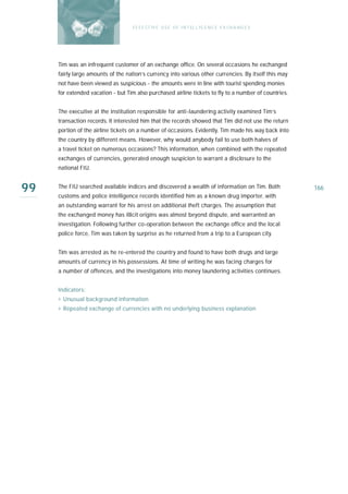 E F F E CT IV E U S E O F I N T EL L I G E N C E E X CH A N G E S




     Tim was an infrequent customer of an exchange office. On several occasions he exchanged
     fairly large amounts of the nation’s currency into various other currencies. By itself this may
     not have been viewed as suspicious - the amounts were in line with tourist spending monies
     for extended vacation - but Tim also purchased airline tickets to fly to a number of countries.


     The executive at the institution responsible for anti-laundering activity examined Tim’s
     transaction records. It interested him that the records showed that Tim did not use the return
     portion of the airline tickets on a number of occasions. Evidently, Tim made his way back into
     the country by different means. However, why would anybody fail to use both halves of
     a travel ticket on numerous occasions? This information, when combined with the repeated
     exchanges of currencies, generated enough suspicion to warrant a disclosure to the
     national FIU.


99   The FIU searched available indices and discovered a wealth of information on Tim. Both
     customs and police intelligence records identified him as a known drug importer, with
                                                                                                       166

     an outstanding warrant for his arrest on additional theft charges. The assumption that
     the exchanged money has illicit origins was almost beyond dispute, and warranted an
     investigation. Following further co-operation between the exchange office and the local
     police force, Tim was taken by surprise as he returned from a trip to a European city.


     Tim was arrested as he re-entered the country and found to have both drugs and large
     amounts of currency in his possessions. At time of writing he was facing charges for
     a number of offences, and the investigations into money laundering activities continues.


     Indicators:
     › Unusual background information
     › Repeated exchange of currencies with no underlying business explanation
 