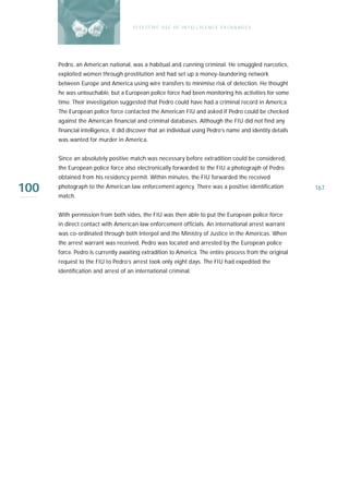 E F F E CT IV E U S E O F I N T EL L I G E N C E E X CH A N G E S




      Pedro, an American national, was a habitual and cunning criminal. He smuggled narcotics,
      exploited women through prostitution and had set up a money-laundering network
      between Europe and America using wire transfers to minimise risk of detection. He thought
      he was untouchable, but a European police force had been monitoring his activities for some
      time. Their investigation suggested that Pedro could have had a criminal record in America.
      The European police force contacted the American FIU and asked if Pedro could be checked
      against the American financial and criminal databases. Although the FIU did not find any
      financial intelligence, it did discover that an individual using Pedro’s name and identity details
      was wanted for murder in America.


      Since an absolutely positive match was necessary before extradition could be considered,
      the European police force also electronically forwarded to the FIU a photograph of Pedro
      obtained from his residency permit. Within minutes, the FIU forwarded the received

100   photograph to the American law enforcement agency. There was a positive identification
      match.
                                                                                                           167



      With permission from both sides, the FIU was then able to put the European police force
      in direct contact with American law enforcement officials. An international arrest warrant
      was co-ordinated through both Interpol and the Ministry of Justice in the Americas. When
      the arrest warrant was received, Pedro was located and arrested by the European police
      force. Pedro is currently awaiting extradition to America. The entire process from the original
      request to the FIU to Pedro’s arrest took only eight days. The FIU had expedited the
      identification and arrest of an international criminal.
 