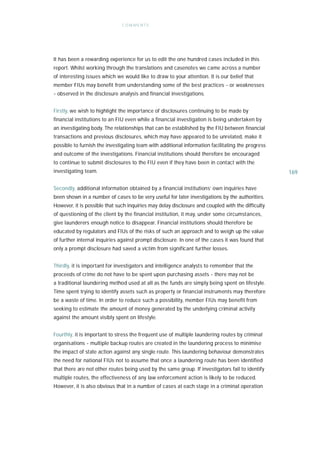 C OM ME NTS




It has been a rewarding experience for us to edit the one hundred cases included in this
report. Whilst working through the translations and casenotes we came across a number
of interesting issues which we would like to draw to your attention. It is our belief that
member FIUs may benefit from understanding some of the best practices - or weaknesses
- observed in the disclosure analysis and financial investigations.


Firstly, we wish to highlight the importance of disclosures continuing to be made by
financial institutions to an FIU even while a financial investigation is being undertaken by
an investigating body. The relationships that can be established by the FIU between financial
transactions and previous disclosures, which may have appeared to be unrelated, make it
possible to furnish the investigating team with additional information facilitating the progress
and outcome of the investigations. Financial institutions should therefore be encouraged
to continue to submit disclosures to the FIU even if they have been in contact with the
investigating team.                                                                                169

Secondly, additional information obtained by a financial institutions’ own inquiries have
been shown in a number of cases to be very useful for later investigations by the authorities.
However, it is possible that such inquiries may delay disclosure and coupled with the difficulty
of questioning of the client by the financial institution, it may, under some circumstances,
give launderers enough notice to disappear. Financial institutions should therefore be
educated by regulators and FIUs of the risks of such an approach and to weigh up the value
of further internal inquiries against prompt disclosure. In one of the cases it was found that
only a prompt disclosure had saved a victim from significant further losses.


Thirdly, it is important for investigators and intelligence analysts to remember that the
proceeds of crime do not have to be spent upon purchasing assets - there may not be
a traditional laundering method used at all as the funds are simply being spent on lifestyle.
Time spent trying to identify assets such as property or financial instruments may therefore
be a waste of time. In order to reduce such a possibility, member FIUs may benefit from
seeking to estimate the amount of money generated by the underlying criminal activity
against the amount visibly spent on lifestyle.


Fourthly, it is important to stress the frequent use of multiple laundering routes by criminal
organisations - multiple backup routes are created in the laundering process to minimise
the impact of state action against any single route. This laundering behaviour demonstrates
the need for national FIUs not to assume that once a laundering route has been identified
that there are not other routes being used by the same group. If investigators fail to identify
multiple routes, the effectiveness of any law enforcement action is likely to be reduced.
However, it is also obvious that in a number of cases at each stage in a criminal operation
 