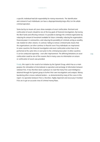 C OM ME NTS




a specific individual had full responsibility for money movements. The identification
and removal of such individuals can have a disproportionately large effect on the whole
criminal operation.


Some but by no means all cases show examples of asset confiscation. Restraint and
confiscation of assets should be one of the key goals of financial investigations. By tracing
the illicit funds and effecting removal, it is possible to damage the criminal organisation by
reducing the amount of investment available for future criminality, reducing the organisations
financial power in communities, and reducing the possibility of criminals acting as wealthy
role models for other citizens. In contrast, failing to remove criminal funds means that
the organisations can often continue to flourish even if key individuals are imprisoned.
In some countries the financial investigation and asset confiscation action have to be
performed at the same time or even prior to the criminal prosecution. In other countries
it can be conducted separately - even after imprisonment. The differing limitations on asset     170
confiscation could be one of the reasons that in many cases no information on seizure
or confiscation of assets was provided.


Finally, this report is the result of an initiative by the Egmont Group, which has as a main
purpose the stimulation of international co-operation and exchange of information between
national FIUs. It has therefore been a pleasure to read that many FIUs used intelligence
obtained through the Egmont group to further their own investigations and analysis. Money
laundering often crosses national borders - as demonstrated by many of the cases in this
report. Co-operation between FIUs is, therefore, highly important and necessary if member
FIUs are to get an accurate view of criminal money flows.
 