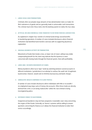 A P P E N D I X A : M O S T F R E QU E N T LY O B S E R V E D I N D I C ATO R S




1.   LARGE-SCALE CASH TRANSA CT IONS.


     Criminals often accumulate large amounts of low-denomination notes as trades for
     illicit substances of goods and are generally made in untraceable cash transactions.
     The criminal must enter these notes into the banking system to realise the true value.


2.   ATY PICAL OR U NECONOMICAL FUND TRA NSF ER TO OR FROM FOREIGN JU RISDICT ION .


     As explained in chapter four, transfer of criminal funds brings several benefits
     to laundering operations. A number of cases included disclosures where financial
     institutions had identified fund transfers overseas with no supporting (business)
     explanation.


3.   UNUSUAL BUSINESS ACTIVITY OR TRANSACTION.
                                                                                                                  172

     Movements of funds that involve a loss, or lower rate of return, without any visible
     compensating benefit for the client may indicate that the business is more
     concerned with moving funds through the financial system, than with profitability.


4.   LARGE AND / OR RAPID MOVEMENTS OF FUNDS.


     Money launderers often try to ‘layer’ funds by switching between several accounts in
     different institutions / jurisdictions in an attempt to confuse the audit trail. A legitimate
     businessman, however, would seek to minimise bureaucracy and bank charges.


5.   UNREALISTIC WEALTH COMPARED TO CLIENT PROFILE.


     A number of cases include disclosures where individuals with little or no wealth /
     no employment pay large sums of money into accounts. Often these funds are directly
     derived from crime, or are being ‘looked after’ whilst the real criminal is being
     investigated by police.


6.   DEFENSIVE STANCE TO QUESTIONING.


     Inexperienced launderers may not have prepared a reasonable cover story concerning
     the origins of illicit funds. Generally, an ‘honest’ customer will be willing to answer
     questions concerning his finances as it allows the financial institution to tailor their
     service accordingly.
 