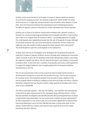 C O N C E A L ME N T W I T H I N B U S I N E S S S T R U C T UR E S




    Geoffrey visited several branches of his bank in Europe to deposit significant amounts
    of cash into his company account. The amounts ranged from US$15-40,000. He visited
    all the branches in a single day, and the branches were all within a short distance of each
    other. Since this financial institution had automated account-monitoring procedures,
    the different deposits raised an initial alert for further examination by a human operator.


    Geoffrey was a citizen of an African country and according to the customer records at
    the bank ran a business importing second hand electrical goods from Africa. Fund transfers
    were made in an irregular basis to accounts in Africa - presumably payments for goods.
    The credit deposits were apparently proceeds from the sale of the goods in Europe, although
    the financial institution was concerned at the pattern of deposits. If these credits were
    legitimate, than why wouldn’t Geoffrey deposit the whole amount at his own branch?
    The bank decided to report the credit deposits to the national FIU.

7   To allow some time for an investigation to be developed, the FIU granted the bank the
                                                                                                        19

    authority to continue to operate Geoffrey’s account normally. After analysing the transaction
    reports and bank records, the FIU decided to seek further documentary evidence concerning
    the shipment of goods from Africa. The FIU directed the bank to ask Geoffrey’s accountant
    to produce them. A short time later, a number of airway bills and invoices which purported
    to support the alleged shipments were brought produced for the financial institution
    and passed on to the FIU.


    The FIU served production orders on the account in order to obtain formal records of
    all transactions through the account over the previous few years. The FIU also contacted
    the Customs service and requested attention to be focused on future shipment of the
    electrical goods linked to Geoffrey’s company as they entered Europe from Africa. Customs
    identified a shipment that was found to contain a large quantity of Cannabis with a street
    value of over US$300,000.


    The African principal organiser - who was not Geoffrey - was identified and subsequently
    convicted to six years imprisonment for the substantive drug trafficking offence. Further
    financial and other investigations also identified that the African principal had been involved
    in eight similar drug importations. He was sentenced to a further ten years imprisonment
    for these importations to run concurrently. The court further upheld that he had benefited
    from drug trafficking in excess of US$1,500,000 and made a confiscation order for this
    amount. Geoffrey fled the country, and a warrant was issued for his arrest for money
    laundering and other offences.
 