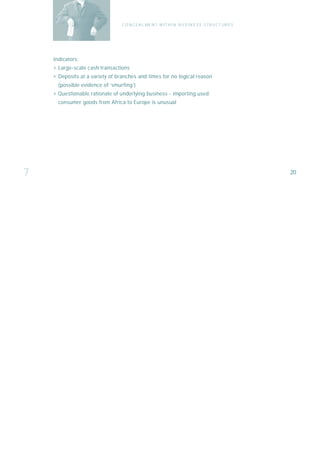 C O N C E A L ME N T W I T H I N B U S I N E S S S T R U C T UR E S




    I n d i ca t o r s :
    › Large-scale cash transactions
    › Deposits at a variety of branches and times for no logical reason
       (possible evidence of ‘smurfing’)
    › Questionable rationale of underlying business - importing used
       consumer goods from Africa to Europe is unusual




7                                                                                                       20
 