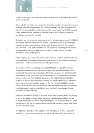 C O N C E A L ME N T W I T H I N B U S I N E S S S T R U C T UR E S




    through the account of the investment company to an account of Bernadette, who used it
    for her own benefit.


    Armed with this information and knowing that Bernadette was about to receive other amounts
    of money - probably generated by fraud - the FIU concluded that rapid action had to be
    taken. It was obvious that Bernadette was involved in money laundering. The FIU requested
    further information from the financial institution on all of the accounts of Bernadette
    and decided to monitor her activities.


    Bernadette and her accomplice were arrested as they withdrew approximately US$125,000
    in cash from the most recently opened account. They were detained for questioning by
    the police, and Bernadette admitted that she knew where the money in her accounts
    had come from - fraud. Both Bernadette and her accomplice were charged with offences

9   of money laundering, and an application was made to the High Court to freeze all
    Bernadette’s monies and properties.
                                                                                                          24



    Further enquiries were carried out in seven other European countries, which revealed that
    the money found in Bernadette’s possession at the time of her arrest had been misappro-
    priated from a health researcher in a western European country.


    The health researcher required approximately US$1,000,000 to expand his business.
    He had had no luck obtaining a loan from the banks in his country and had been put in
    contact with the same investment company. The health researcher, like the hotelier, had
    been required to pay 10 percent of the loan he needed as a facilitating deposit. He never
    received his loan and the US$100,000 disappeared. The US$100,000 had in fact been
    lodged in an account of the investment company in a third European country. Two weeks
    later it had been transferred to the account of ‘The Parry’ as controlled by Bernadette.
    For the FIU, this was the proof that Bernadette had received two large amounts of money
    from two separate frauds committed by the same investment company operating out
    of different countries in Europe.


    It had been Bernadette’s intention to invest this money in the purchase of land and property
    as well as developing legitimate business projects. It was further established that one
    of the principals of the investment company had opened two accounts in his name within
    the jurisdiction, and that he had lodged over US$65,000 in the two accounts. These funds
    also had links to the frauds.


    The High Court granted a further application to freeze all assets in these accounts for
    a period of 21 days. At the conclusion of this period, law enforcement had to make an
 