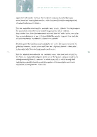 C O N C E A L ME N T W I T H I N B U S I N E S S S T R U C T UR E S




    application to freeze the money of the investment company at another bank.Law
    enforcement also tried to gather evidence from the other countries in Europe by means
    of mutual legal assistance treaties.


    The case against Bernadette and her accomplice went to court. However, the charges against
    the accomplice were withdrawn at an early stage due to a lack of evidence.
    Requests for trials in the central European countries were also made - these trials could
    have produced evidence of use in the main trial of Bernadette. However, these trials did
    not proceed and thus no additional evidence was available.


    The trial against Bernadette was concluded after ten weeks. She was sentenced to five
    years imprisonment. On conclusion of the case the Judge also granted a confiscation
    order against all of Bernadette’s properties and monies.

9   Both the principals involved in the two fraudulent crimes have since been arrested by
                                                                                                        25

    the Police and Customs Investigation Unit in one of the Western European countries for
    money laundering offences connected to the earlier frauds. At time of writing, both
    individuals remained in custody pending completion of the investigations and were
    expected to be charged in the near future.
 