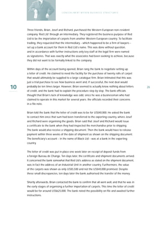 C O N C E A L ME N T W I T H I N B U S I N E S S S T R U C T UR E S




     Three friends, Brian, Josef and Richard, purchased the Western European non-resident
     company ‘Red Ltd’ through an intermediary. They registered the business purpose of Red
     Ltd to be the importation of carpets from another Western European country. To facilitate
     trading, they requested that the intermediary - which happened to be a firm of lawyers -
     set up a bank account for them in Red Ltd’s name. This was done without question,
     and in accordance with further instructions only key staff at the legal firm were named
     as signatories. That was exactly what the associates had been seeking to achieve, because
     they did not want to be formally linked to the company.


     Within days of the account being opened, Brian rang the bank to negotiate setting up
     a letter of credit. He claimed to need the facility for the purchase of twenty rolls of carpet
     that would ultimately be supplied to a large catalogue firm. Brian intimated that this was
     just a trial purchase to see how business went and, if successful, the next deal would

10   probably be ten times larger. However, Brian seemed to actually know nothing about letters
     of credit, and the bank had to explain the procedure step by step. The bank officials
                                                                                                          26

     thought that Brian’s lack of knowledge was odd, since he was a businessman who had
     claimed to operate in this market for several years; the officials recorded their concerns
     in a file note.


     Brian told the bank that the letter of credit was to be for US$40,000. He asked the bank
     to contact him once that sum had been transferred to the exporting country, where Josef
     and Richard were organising the goods. Brian said that Josef and Richard would issue
     a certificate to the bank when they had inspected the merchandise prior to shipping.
     The bank would also receive a shipping document. Then the bank would have to release
     payment within three weeks of the date of shipment as shown on the shipping document.
     The beneficiary’s account - in the name of Black Ltd - was at a bank in the exporting
     country.


     The letter of credit was put in place one week later on receipt of deposit funds from
     a foreign Bureau de Change. Ten days later, the certificate and shipment documents arrived.
     It concerned the bank somewhat that Red Ltd’s address as stated on the shipment document,
     was in fact the address of an Industrial Unit in another country. Furthermore, the value
     of the carpets was shown as only US$5,500 and not the US$40,000 promised. Despite
     these small discrepancies, ten days later the bank authorised the transfer of the money.


     Shortly afterwards, Brian contacted the bank to confirm that all went well, and that he was in
     the early stages of organising a further importation of carpets. This time the letter of credit
     would be for around US$625,000. The bank noted the possibility on file and awaited further
     instructions.
 