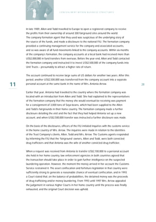 C O N C E A L ME N T W I T H I N B U S I N E S S S T R U C T UR E S




     In late 1989, Allen and Todd travelled to Europe to open a registered company to receive
     the profits from their ownership of around 300 fairground sites around the world.
     The company formation agent that they used was suspicious of the underlying story of
     the source of the funds, and made a disclosure to the national FIU. The formation company
     provided a continuing management service for the company and associated accounts,
     and so was aware of all fund movements linked to the company accounts. Within six months
     of the company’s formation, the company accounts at a local bank had received more than
     US$2,000,000 in fund transfers from overseas. Before the year-end, Allen and Todd contacted
     the formation company and instructed it to invest US$2,500,000 of the company funds into
     Unit Trusts - presumably to attract a higher rate of return.


     The account continued to receive large sums of US dollars for another two years. After this
     period, another US$2,500,000 was transferred from the company account into a separate

11   personal account at the same bank in the name of Mrs. Antonia Arrow.                                 28

     Earlier that year, Antonia had travelled to the country where the formation company was
     located with an introduction from Allen and Todd. She had explained to the representatives
     of the formation company that the money she would eventual be receiving was payment
     for a consignment of 3,000 tons of Soya beans, which had been supplied to the Allen
     and Todd’s fairgrounds in their home country. The formation company made a further
     disclosure detailing the visit and the fact that they had helped Antonia set up a new
     account, and when US$2,500,000 transfer was instructed a further disclosure was made.


     On the basis of the disclosures, officers of the FIU initiated inquiries with the customs service
     in the home country of Mrs. Arrow. The inquiries were made in relation to the identities
     of the Trust Company’s clients, Allen, Todd and Mrs. Arrow. The Customs agents responded
     by informing the FIU that the ‘fairground’ owners, Allen and Todd, were both convicted
     drug traffickers and that Antonia was the wife of another convicted drug trafficker.


     When a request was received from Antonia to transfer US$2,100,000 to a personal account
     she held in her home country, law enforcement agencies in both countries agreed that
     the transaction should take place in order to gain further intelligence on the suspected
     laundering operation. However, the moment the money arrived in her account the Customs
     Service restrained it. The asset confiscation and forfeiture legislation in that country were
     sufficiently strong to generate a reasonable chance of eventual confiscation, and in 1993
     a Court stated that, on the balance of probabilities, the detained money was the proceeds
     of drug trafficking and/or money laundering. From 1993 until 1997 Mrs. Arrow appealed
     the judgement in various higher Courts in her home country until the process was finally
     exhausted, and the original Court decision was upheld.
 