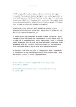 I N T R O D U C T IO N




In 1999, the Egmont Training Working Group undertook an initiative to draw together
a compilation of sanitised cases about the fight against money laundering undertaken by
the Egmont Group member FIUs. The compilation was to reflect in part the Egmont Group’s
fifth anniversary in 2000. We are pleased that almost every member FIU contributed at least
one case. We would, therefore, like to thank all members for their co-operation. Without such
efforts we would not have been able to produce the compilation.


Our special thanks go to Gavin Coles (NCIS), Joanna Brown (FinCEN), Liesbeth
Nieuwenkamp (MOT) and Gonnie van Dijk (MOT), who comprised the editorial team and
drew the cases together into one unified text.


For financial and practical reasons it was not possible to publish this edition as a booklet.
Instead we choose a CD-ROM publication. The advantage of this format, however, is that you
are free to copy the data for the benefit of your FIU. If you decide to translate the compilation
into your own language, please be so kind as to inform the Permanent Administrative Support
of the Egmont Group. Your translation could be useful to other FIUs, and - if supplied in
an electronic format - would certainly be placed on the Egmont Secure Website.


We hope this CD-ROM will be used by you for training purposes and as a feedback-tool
for your partners in the fight against money laundering and we also hope that as a result
more and more successes are reported by Egmont-members.




Mr. Andrew Blezzard, Chairman Training & Communication Working Group
[Head of the ECU at NCIS]


Mr. Harald V. Koppe, Vice-chairman Training & Communication Working Group
[Head of the MOT]
 